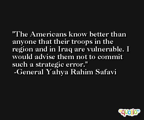 The Americans know better than anyone that their troops in the region and in Iraq are vulnerable. I would advise them not to commit such a strategic error. -General Yahya Rahim Safavi