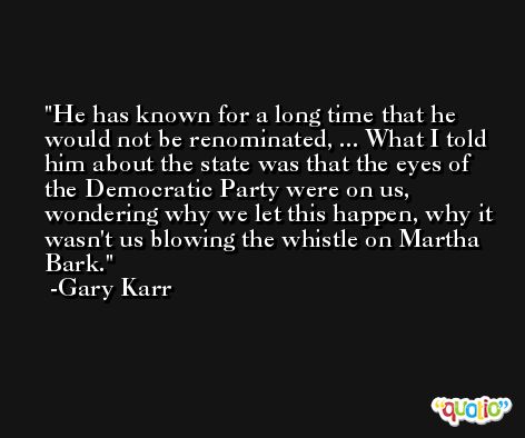 He has known for a long time that he would not be renominated, ... What I told him about the state was that the eyes of the Democratic Party were on us, wondering why we let this happen, why it wasn't us blowing the whistle on Martha Bark. -Gary Karr