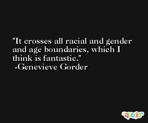 It crosses all racial and gender and age boundaries, which I think is fantastic. -Genevieve Gorder