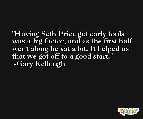 Having Seth Price get early fouls was a big factor, and as the first half went along he sat a lot. It helped us that we got off to a good start. -Gary Kellough