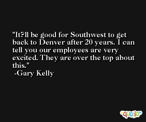 It?ll be good for Southwest to get back to Denver after 20 years. I can tell you our employees are very excited. They are over the top about this. -Gary Kelly