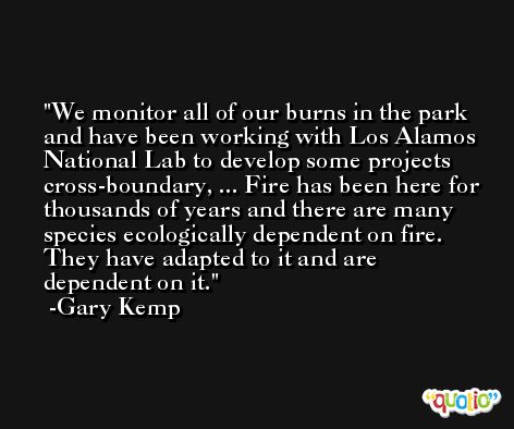 We monitor all of our burns in the park and have been working with Los Alamos National Lab to develop some projects cross-boundary, ... Fire has been here for thousands of years and there are many species ecologically dependent on fire. They have adapted to it and are dependent on it. -Gary Kemp