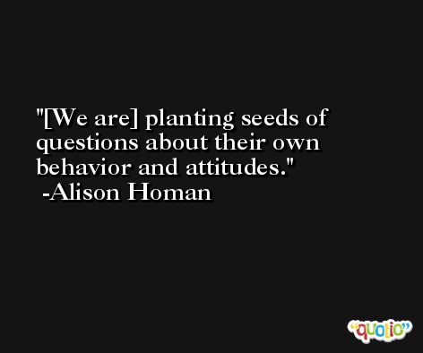 [We are] planting seeds of questions about their own behavior and attitudes. -Alison Homan