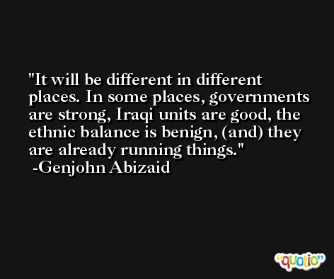It will be different in different places. In some places, governments are strong, Iraqi units are good, the ethnic balance is benign, (and) they are already running things. -Genjohn Abizaid