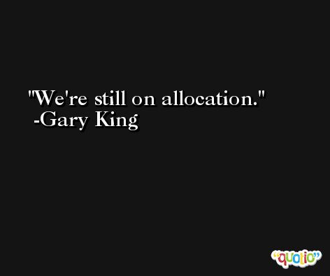 We're still on allocation. -Gary King