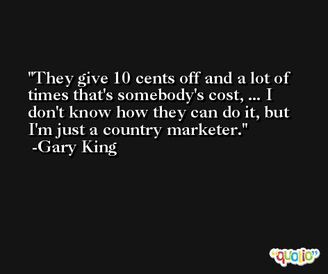 They give 10 cents off and a lot of times that's somebody's cost, ... I don't know how they can do it, but I'm just a country marketer. -Gary King