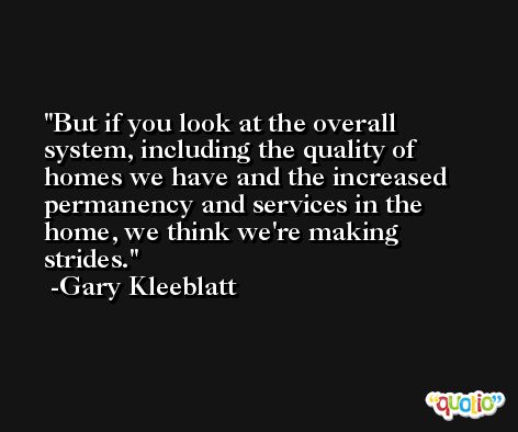 But if you look at the overall system, including the quality of homes we have and the increased permanency and services in the home, we think we're making strides. -Gary Kleeblatt