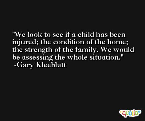 We look to see if a child has been injured; the condition of the home; the strength of the family. We would be assessing the whole situation. -Gary Kleeblatt
