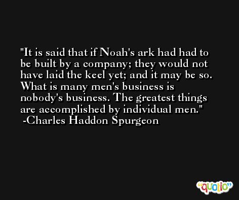 It is said that if Noah's ark had had to be built by a company; they would not have laid the keel yet; and it may be so. What is many men's business is nobody's business. The greatest things are accomplished by individual men. -Charles Haddon Spurgeon