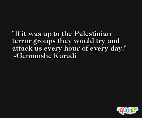 If it was up to the Palestinian terror groups they would try and attack us every hour of every day. -Genmoshe Karadi