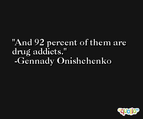 And 92 percent of them are drug addicts. -Gennady Onishchenko