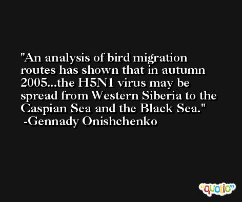 An analysis of bird migration routes has shown that in autumn 2005...the H5N1 virus may be spread from Western Siberia to the Caspian Sea and the Black Sea. -Gennady Onishchenko