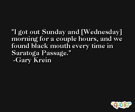 I got out Sunday and [Wednesday] morning for a couple hours, and we found black mouth every time in Saratoga Passage. -Gary Krein