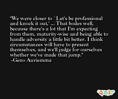 We were closer to `Let's be professional and knock it out,' ... That bodes well, because there's a lot that I'm expecting from them, maturity-wise and being able to handle adversity a little bit better. I think circumstances will have to present themselves, and we'll judge for ourselves whether we've made that jump. -Geno Auriemma