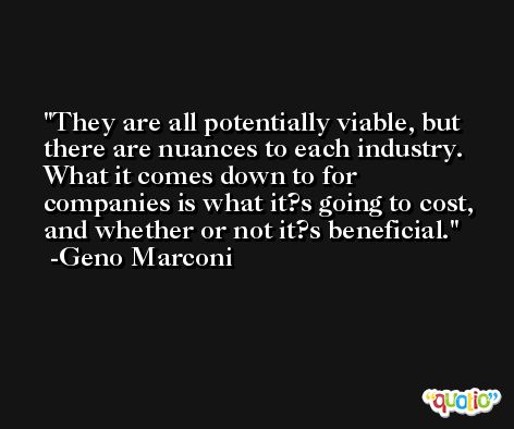 They are all potentially viable, but there are nuances to each industry. What it comes down to for companies is what it?s going to cost, and whether or not it?s beneficial. -Geno Marconi