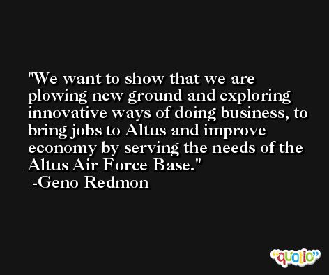 We want to show that we are plowing new ground and exploring innovative ways of doing business, to bring jobs to Altus and improve economy by serving the needs of the Altus Air Force Base. -Geno Redmon