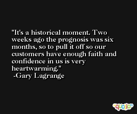 It's a historical moment. Two weeks ago the prognosis was six months, so to pull it off so our customers have enough faith and confidence in us is very heartwarming. -Gary Lagrange