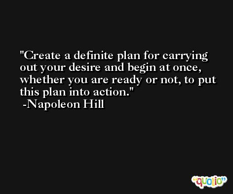 Create a definite plan for carrying out your desire and begin at once, whether you are ready or not, to put this plan into action. -Napoleon Hill