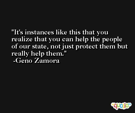 It's instances like this that you realize that you can help the people of our state, not just protect them but really help them. -Geno Zamora