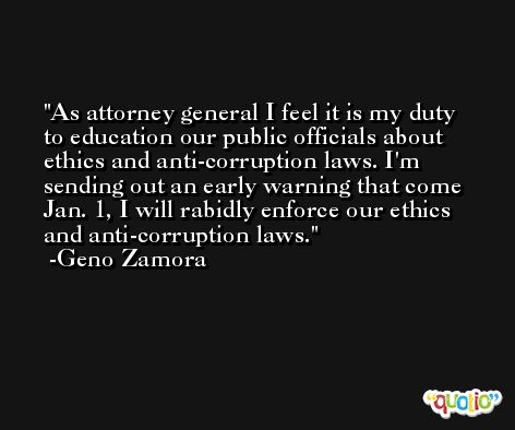 As attorney general I feel it is my duty to education our public officials about ethics and anti-corruption laws. I'm sending out an early warning that come Jan. 1, I will rabidly enforce our ethics and anti-corruption laws. -Geno Zamora