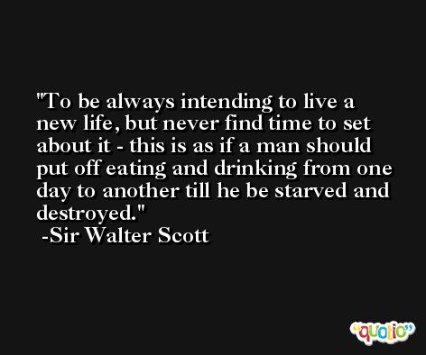 To be always intending to live a new life, but never find time to set about it - this is as if a man should put off eating and drinking from one day to another till he be starved and destroyed. -Sir Walter Scott