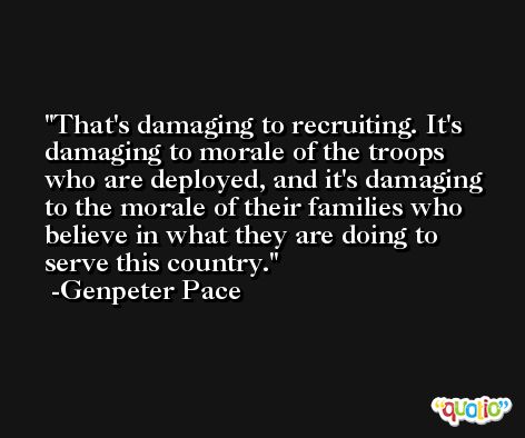That's damaging to recruiting. It's damaging to morale of the troops who are deployed, and it's damaging to the morale of their families who believe in what they are doing to serve this country. -Genpeter Pace