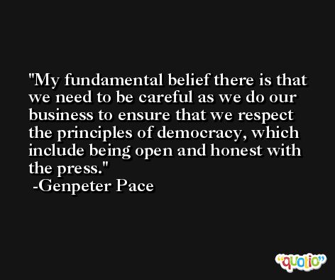 My fundamental belief there is that we need to be careful as we do our business to ensure that we respect the principles of democracy, which include being open and honest with the press. -Genpeter Pace