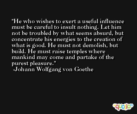 He who wishes to exert a useful influence must be careful to insult nothing. Let him not be troubled by what seems absurd, but concentrate his energies to the creation of what is good. He must not demolish, but build. He must raise temples where mankind may come and partake of the purest pleasure. -Johann Wolfgang von Goethe