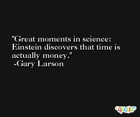 Great moments in science: Einstein discovers that time is actually money. -Gary Larson