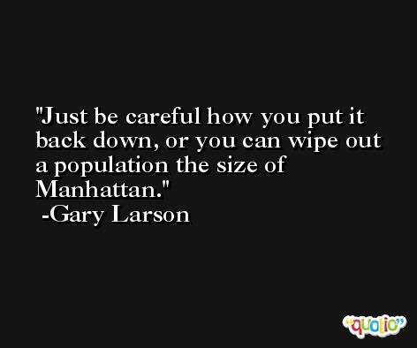 Just be careful how you put it back down, or you can wipe out a population the size of Manhattan. -Gary Larson