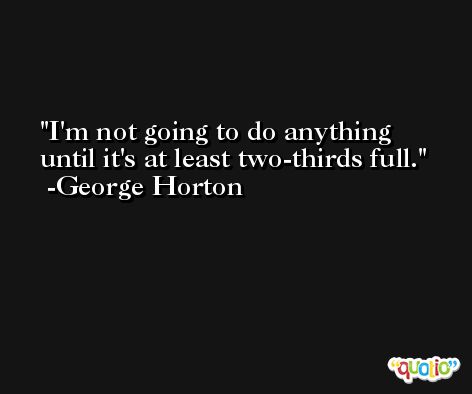 I'm not going to do anything until it's at least two-thirds full. -George Horton