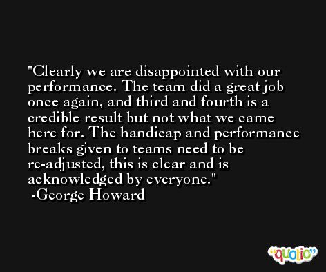 Clearly we are disappointed with our performance. The team did a great job once again, and third and fourth is a credible result but not what we came here for. The handicap and performance breaks given to teams need to be re-adjusted, this is clear and is acknowledged by everyone. -George Howard