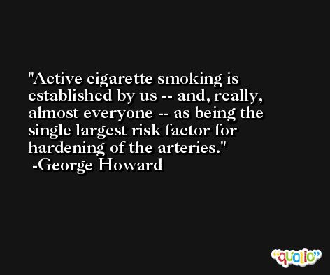 Active cigarette smoking is established by us -- and, really, almost everyone -- as being the single largest risk factor for hardening of the arteries. -George Howard