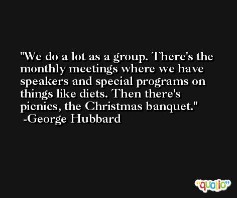 We do a lot as a group. There's the monthly meetings where we have speakers and special programs on things like diets. Then there's picnics, the Christmas banquet. -George Hubbard