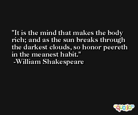 It is the mind that makes the body rich; and as the sun breaks through the darkest clouds, so honor peereth in the meanest habit. -William Shakespeare