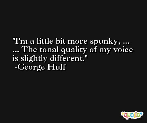 I'm a little bit more spunky, ... ... The tonal quality of my voice is slightly different. -George Huff