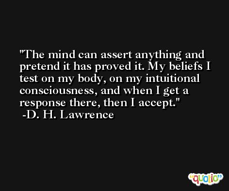 The mind can assert anything and pretend it has proved it. My beliefs I test on my body, on my intuitional consciousness, and when I get a response there, then I accept. -D. H. Lawrence