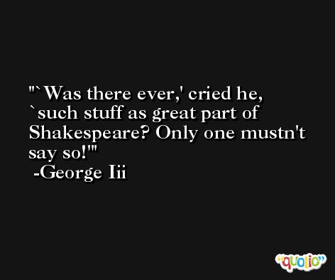 `Was there ever,' cried he, `such stuff as great part of Shakespeare? Only one mustn't say so!' -George Iii