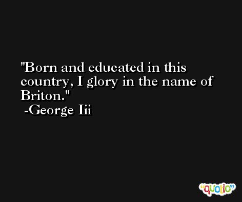 Born and educated in this country, I glory in the name of Briton. -George Iii