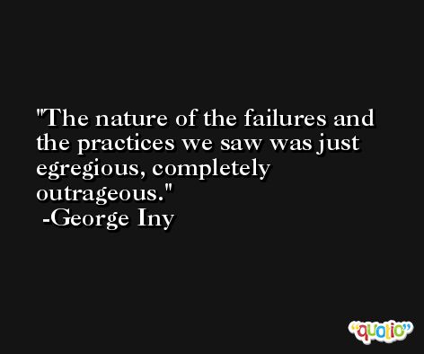 The nature of the failures and the practices we saw was just egregious, completely outrageous. -George Iny