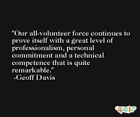 Our all-volunteer force continues to prove itself with a great level of professionalism, personal commitment and a technical competence that is quite remarkable. -Geoff Davis