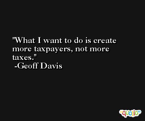 What I want to do is create more taxpayers, not more taxes. -Geoff Davis
