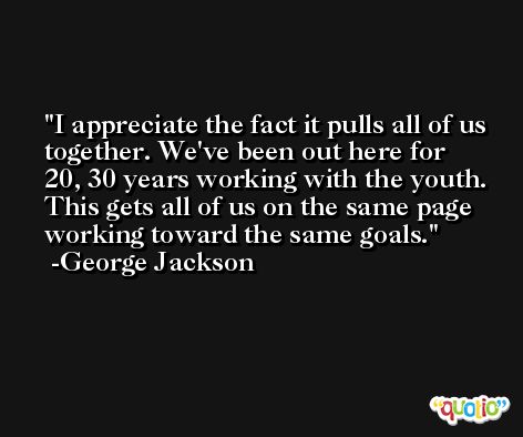 I appreciate the fact it pulls all of us together. We've been out here for 20, 30 years working with the youth. This gets all of us on the same page working toward the same goals. -George Jackson