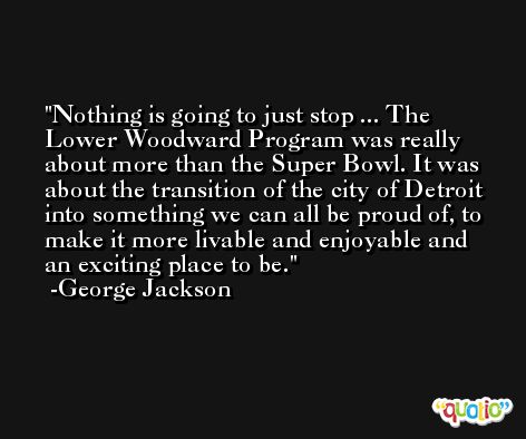 Nothing is going to just stop ... The Lower Woodward Program was really about more than the Super Bowl. It was about the transition of the city of Detroit into something we can all be proud of, to make it more livable and enjoyable and an exciting place to be. -George Jackson