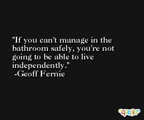 If you can't manage in the bathroom safely, you're not going to be able to live independently. -Geoff Fernie