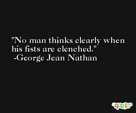 No man thinks clearly when his fists are clenched. -George Jean Nathan