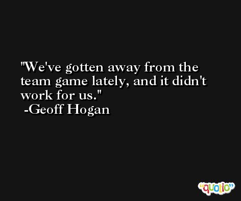 We've gotten away from the team game lately, and it didn't work for us. -Geoff Hogan