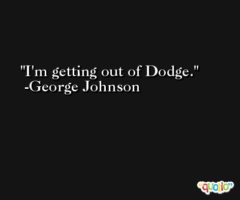 I'm getting out of Dodge. -George Johnson