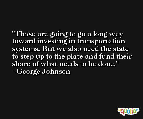 Those are going to go a long way toward investing in transportation systems. But we also need the state to step up to the plate and fund their share of what needs to be done. -George Johnson