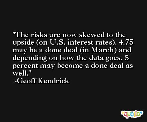The risks are now skewed to the upside (on U.S. interest rates). 4.75 may be a done deal (in March) and depending on how the data goes, 5 percent may become a done deal as well. -Geoff Kendrick